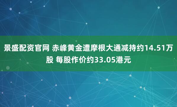 景盛配资官网 赤峰黄金遭摩根大通减持约14.51万股 每股作价约33.05港元