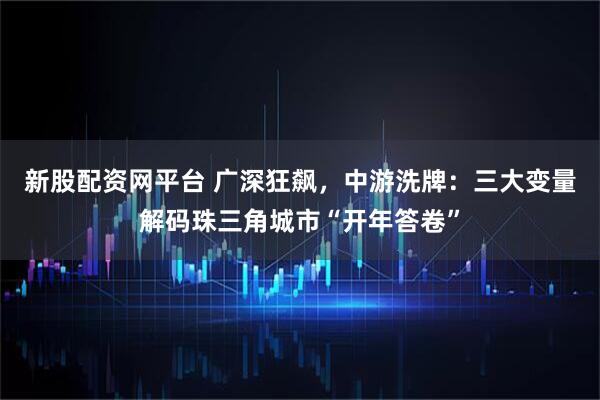 新股配资网平台 广深狂飙，中游洗牌：三大变量解码珠三角城市“开年答卷”